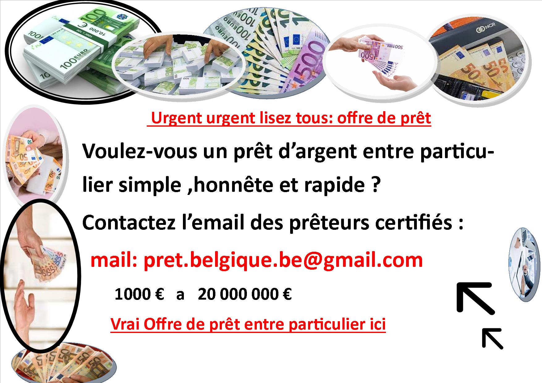 (pret.belgique.be@gmail.com ) Belgique : Offre de prêt entre particulier fiable en Belgique a Anvers,Gand,Liege ,Bruxelles,Bruges,Charleroi,Mons,Namur,Tournai,Ostende Louvain,Dinant,Malines,Courtrai,Arlon,Nivelles,Binche,Hasselt,Bouillon,La Louvriere,Ypres,Mouscron,Verviers,Ath,Malmedy,chimay – pret.belgique.be@gmail.com ———– ————— ——————————————————————————– Faites votre demande de crédit en ligne au mail : pret.belgique.be@gmail.com OFFRE DE PRÊT ENTRE PARTICULIER SÉRIEUX ET HONNÊTE Simulation facile, rapide et réponse de principe immédiate. Nous couvrons tous les types de prêt pour vos besoins: l’achat d’une nouvelle voiture; Crédit immobilier, pret immobilier la réalisation de travaux; l’ameublement de votre intérieur; l’achat d’un nouvel équipement multimédia; le financement d’un voyage; les études des enfants; le financement de vos impôts; et bien d’autres choses encore; tout est possible. Une fois votre demande de crédit introduite, elle est directement analysée par un professionnel de notre équipe. Ainsi, vous recevrez une réponse de principe dans les plus bref délais avant de signer votre contrat définitif. mail : pret.belgique.be@gmail.com ——————————————————————————– ——————————————————————– ——————————